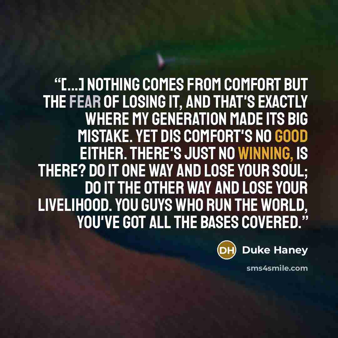 “[...] nothing comes from comfort but the fear of losing it, and that's exactly where my generation made its big mistake. Yet dis comfort's no good either. There's just no winning, is there? Do it one way and lose your soul; do it the other way and lose your livelihood. You guys who run the world…” quote by Duke Haney