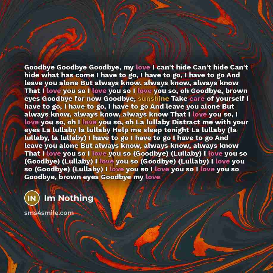 “Goodbye Goodbye Goodbye, my love I can't hide Can't hide Can't hide what has come I have to go, I have to go, I have to go And leave you alone But always know, always know, always know That I love you so I love you so I love you so, oh Goodbye, brown eyes Goodbye for now Goodbye, sunshine Take…” quote by Im Nothing