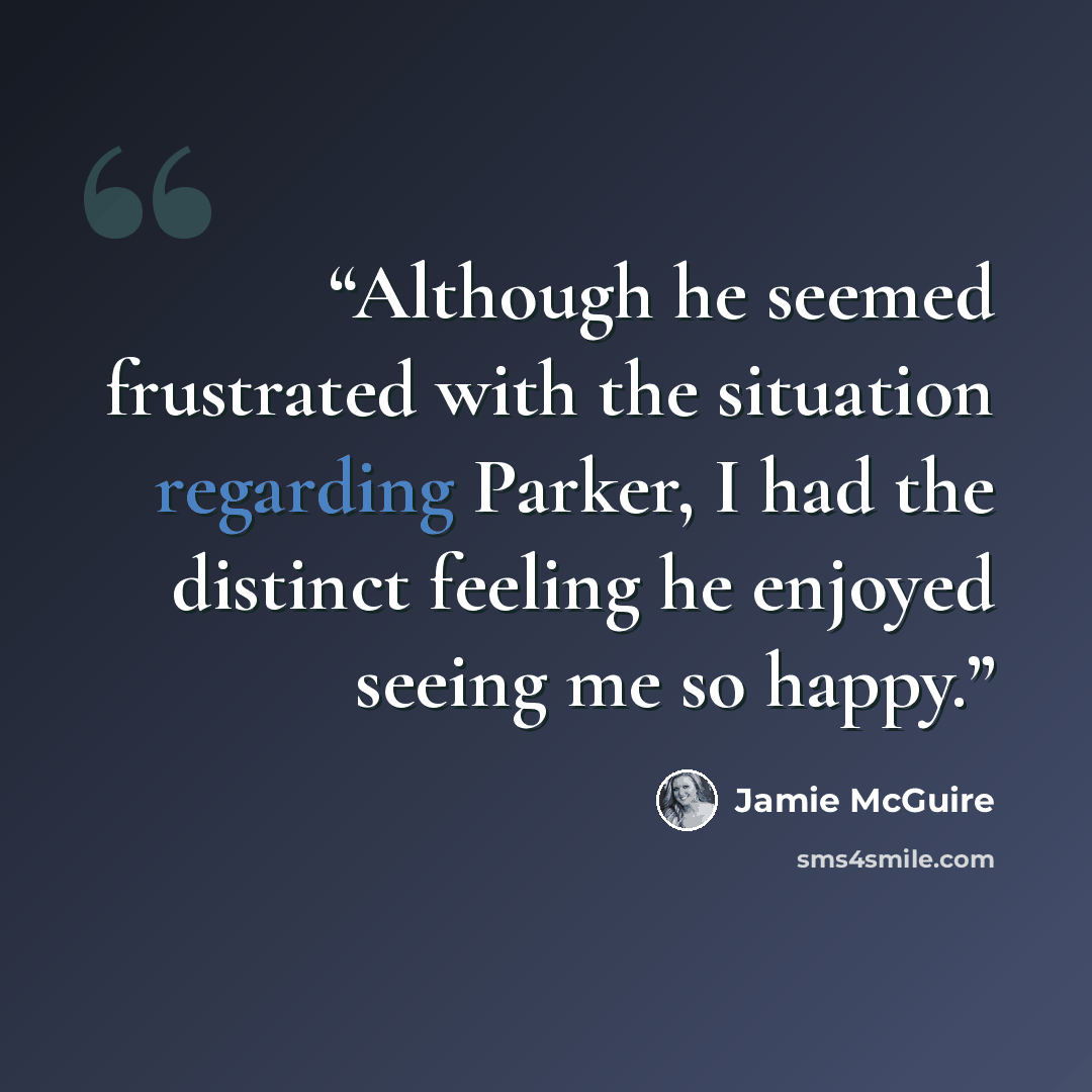 “Although he seemed frustrated with the situation regarding Parker, I had the distinct feeling he enjoyed seeing me so happy.” quote by Jamie McGuire