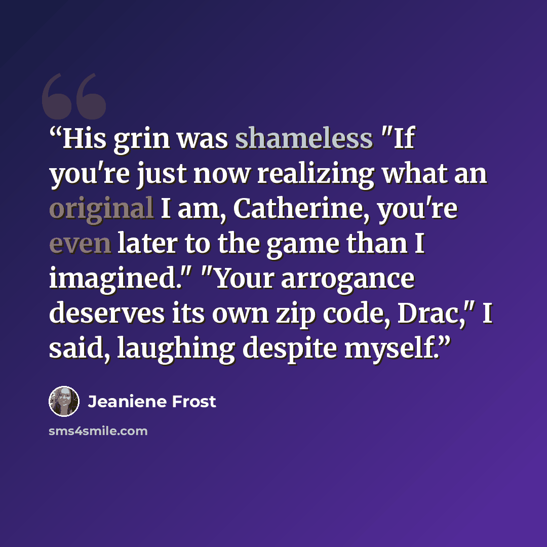 “His grin was shameless "If you're just now realizing what an original I am, Catherine, you're even later to the game than I imagined." "Your arrogance deserves its own zip code, Drac," I said, laughing despite myself.” quote by Jeaniene Frost