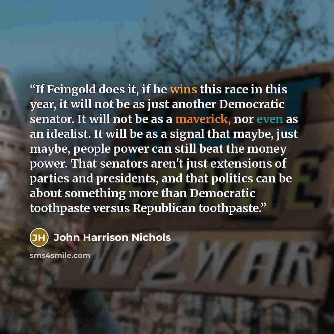 “If Feingold does it, if he wins this race in this year, it will not be as just another Democratic senator. It will not be as a maverick, nor even as an idealist. It will be as a signal that maybe, just maybe, people power can still beat the money power. That senators aren't just extensions of…” quote by John Harrison Nichols