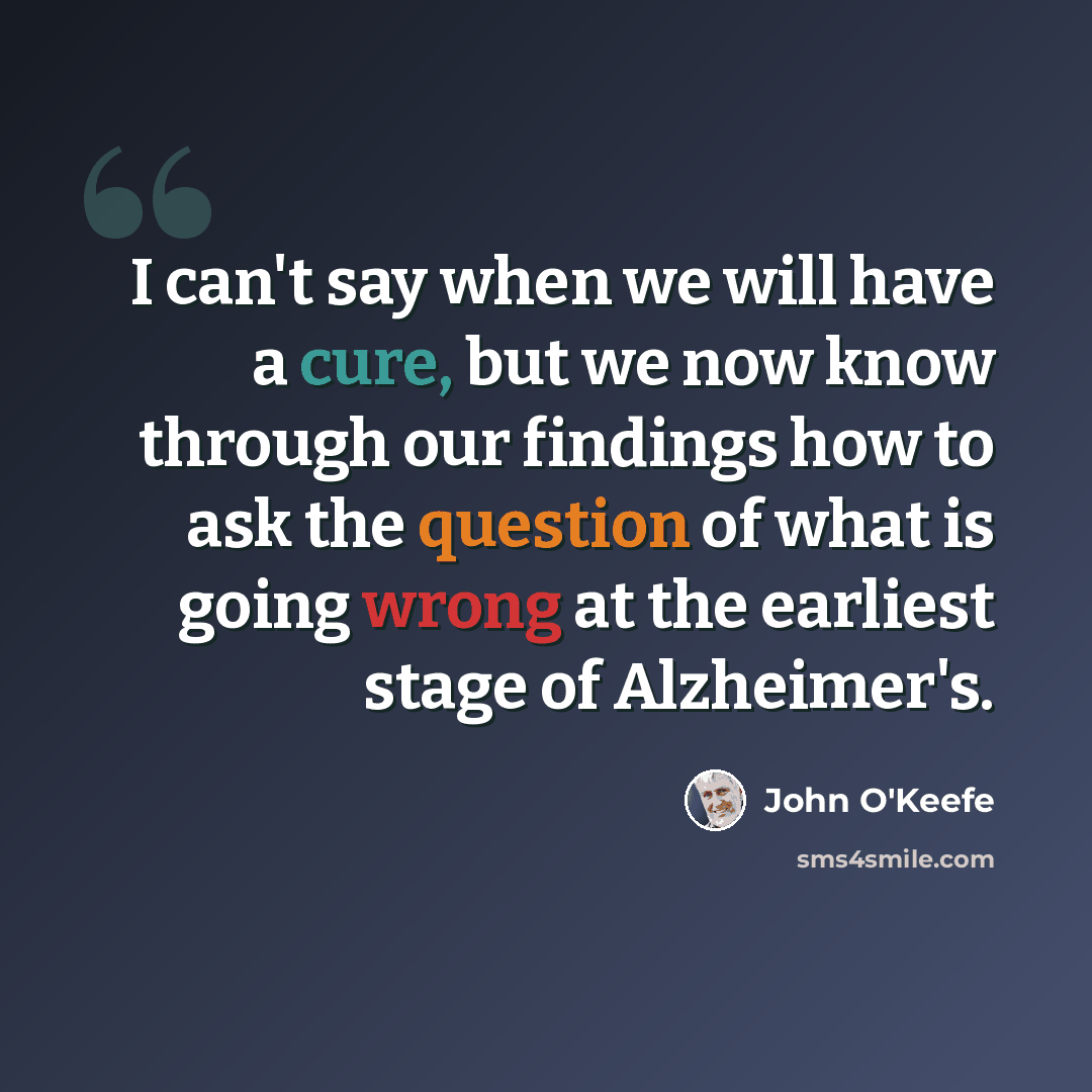 “I can't say when we will have a cure, but we now know through our findings how to ask the question of what is going wrong at the earliest stage of Alzheimer's.” quote by John O'Keefe