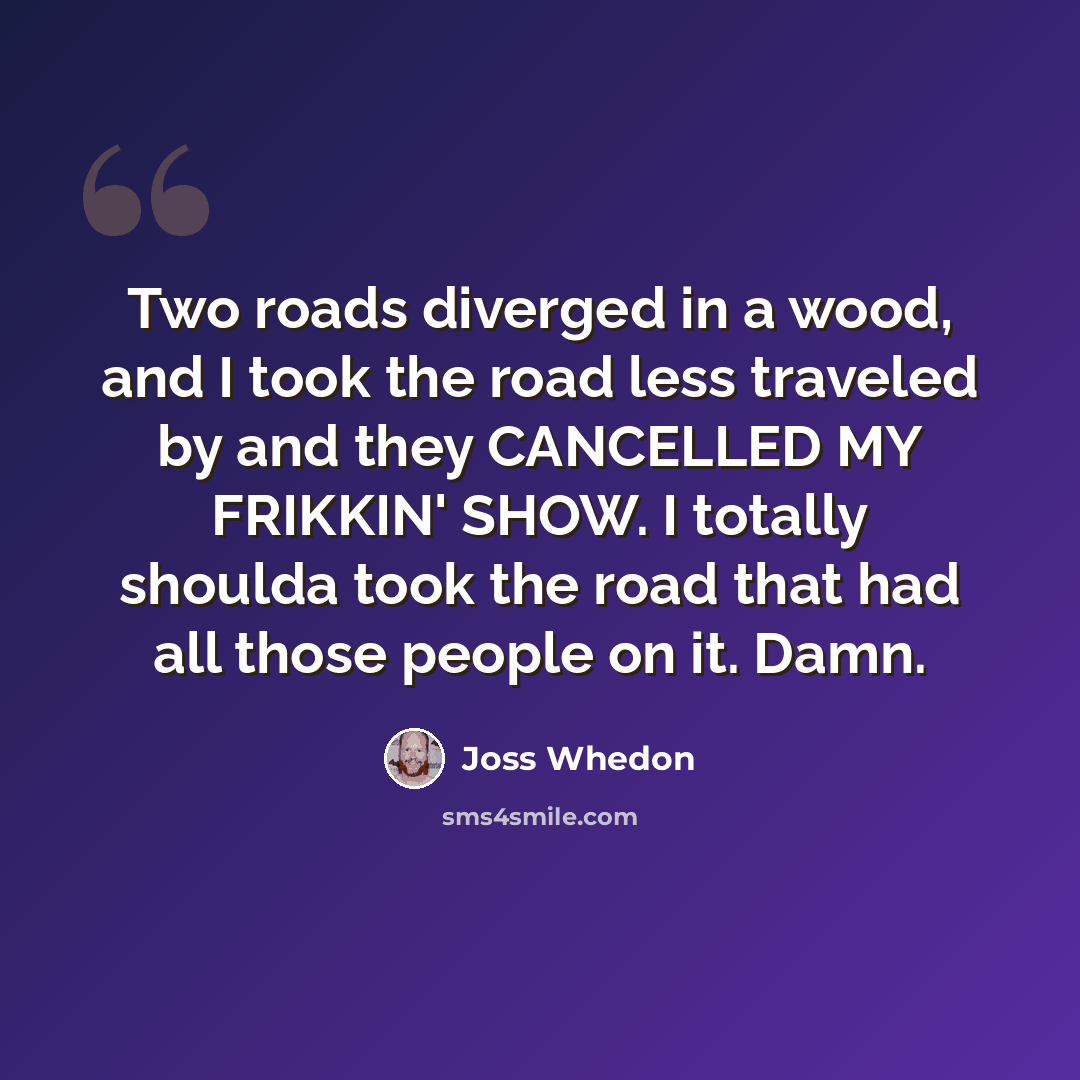 “Two roads diverged in a wood, and I took the road less traveled by and they CANCELLED MY FRIKKIN' SHOW. I totally shoulda took the road that had all those people on it. Damn.” quote by Joss Whedon