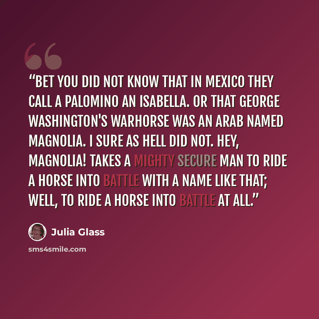 “Bet you did not know that in Mexico they call a Palomino an Isabella. Or that George Washington's warhorse was an Arab named Magnolia. I sure as hell did not. Hey, Magnolia! Takes a mighty secure man to ride a horse into battle with a name like that; well, to ride a horse into battle at all.” quote by Julia Glass