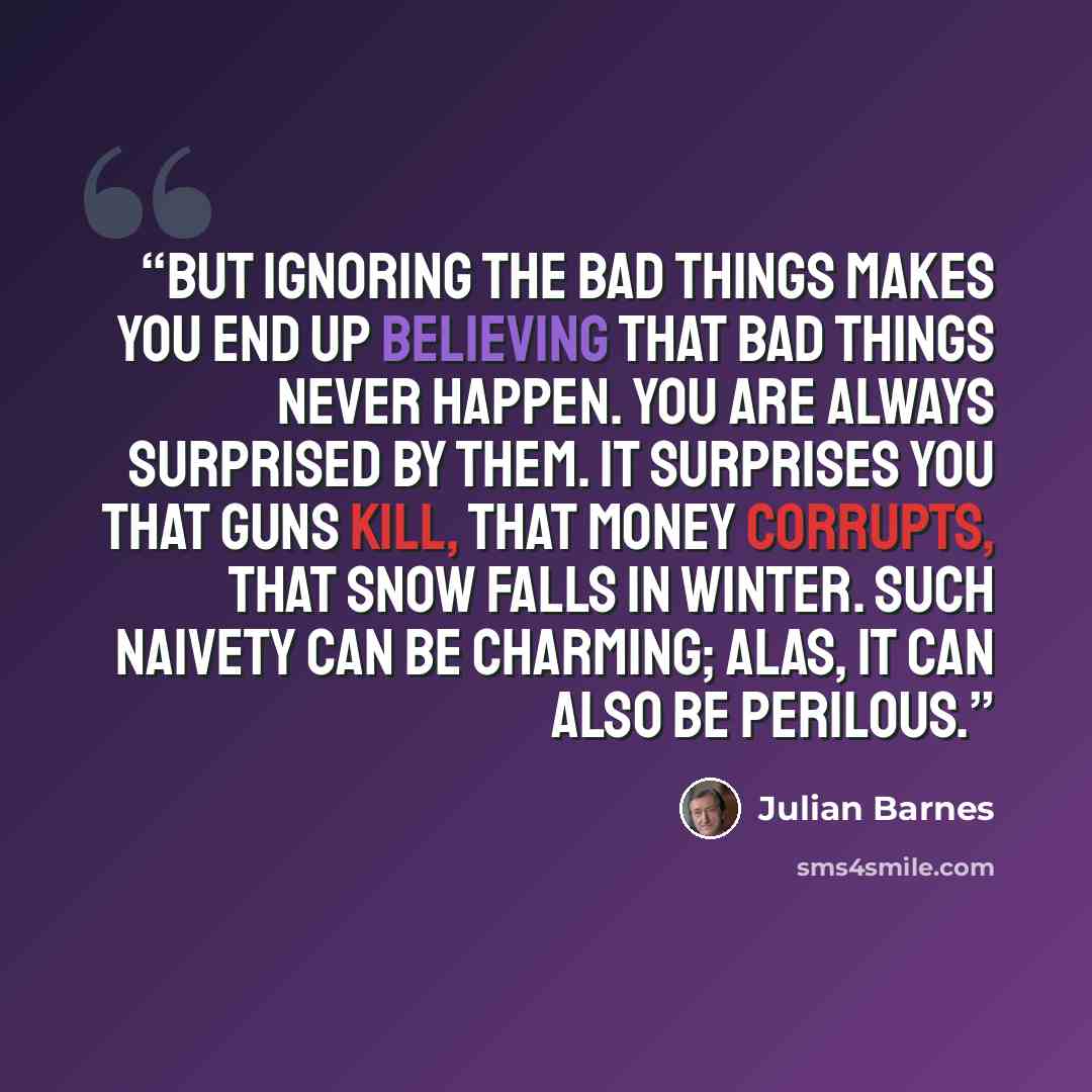 “But ignoring the bad things makes you end up believing that bad things never happen. You are always surprised by them. It surprises you that guns kill, that money corrupts, that snow falls in winter. Such naivety can be charming; alas, it can also be perilous.” quote by Julian Barnes