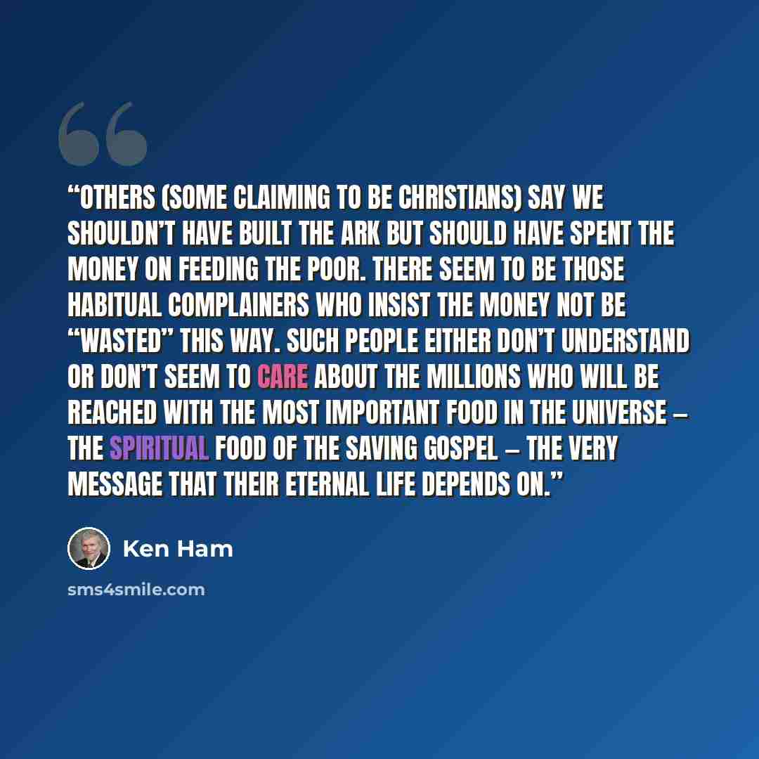 “Others (some claiming to be Christians) say we shouldn’t have built the Ark but should have spent the money on feeding the poor. There seem to be those habitual complainers who insist the money not be “wasted” this way. Such people either don’t understand or don’t seem to care about the millions…” quote by Ken Ham