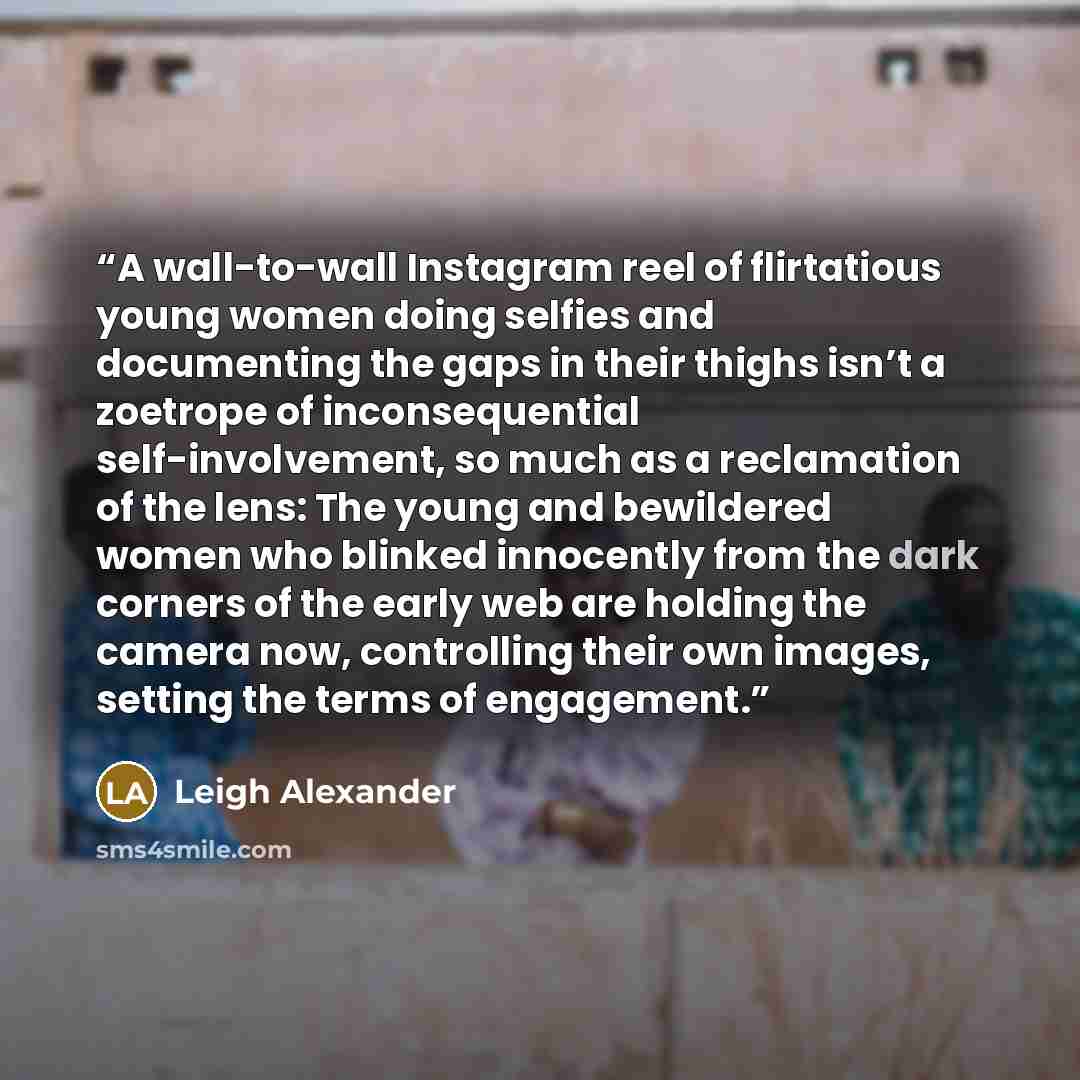 “A wall-to-wall Instagram reel of flirtatious young women doing selfies and documenting the gaps in their thighs isn’t a zoetrope of inconsequential self-involvement, so much as a reclamation of the lens: The young and bewildered women who blinked innocently from the dark corners of the early web…” quote by Leigh Alexander
