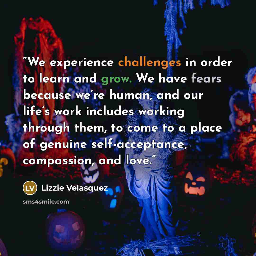 “We experience challenges in order to learn and grow. We have fears because we’re human, and our life’s work includes working through them, to come to a place of genuine self-acceptance, compassion, and love.” quote by Lizzie Velásquez