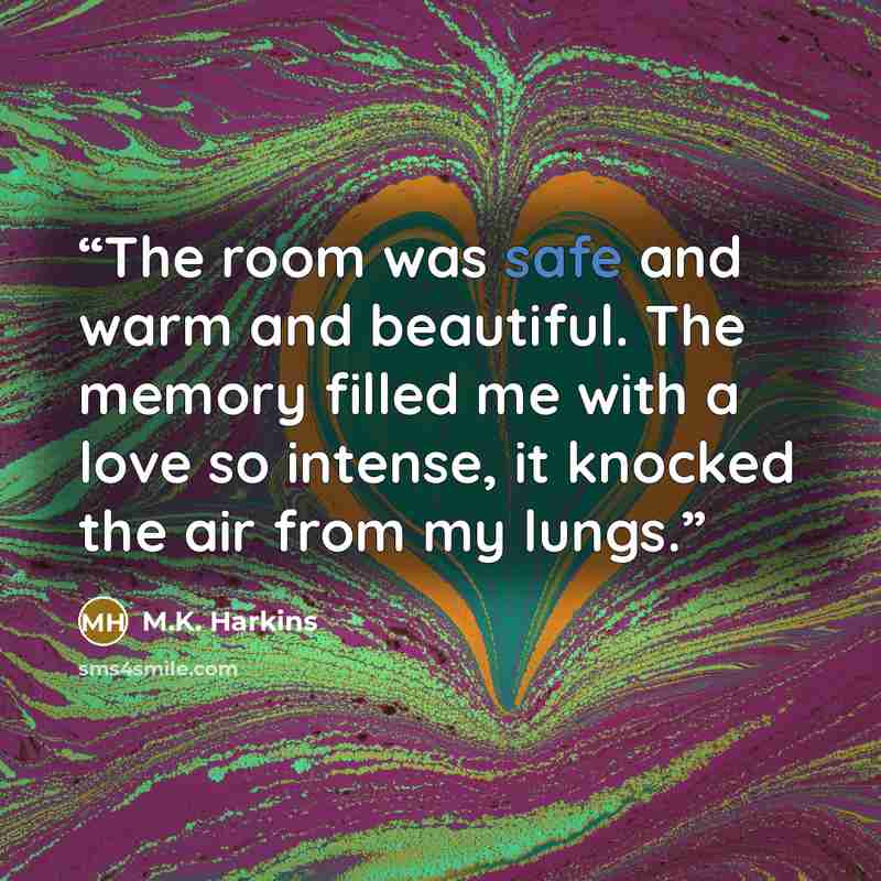 “The room was safe and warm and beautiful. The memory filled me with a love so intense, it knocked the air from my lungs.” quote by M.K. Harkins