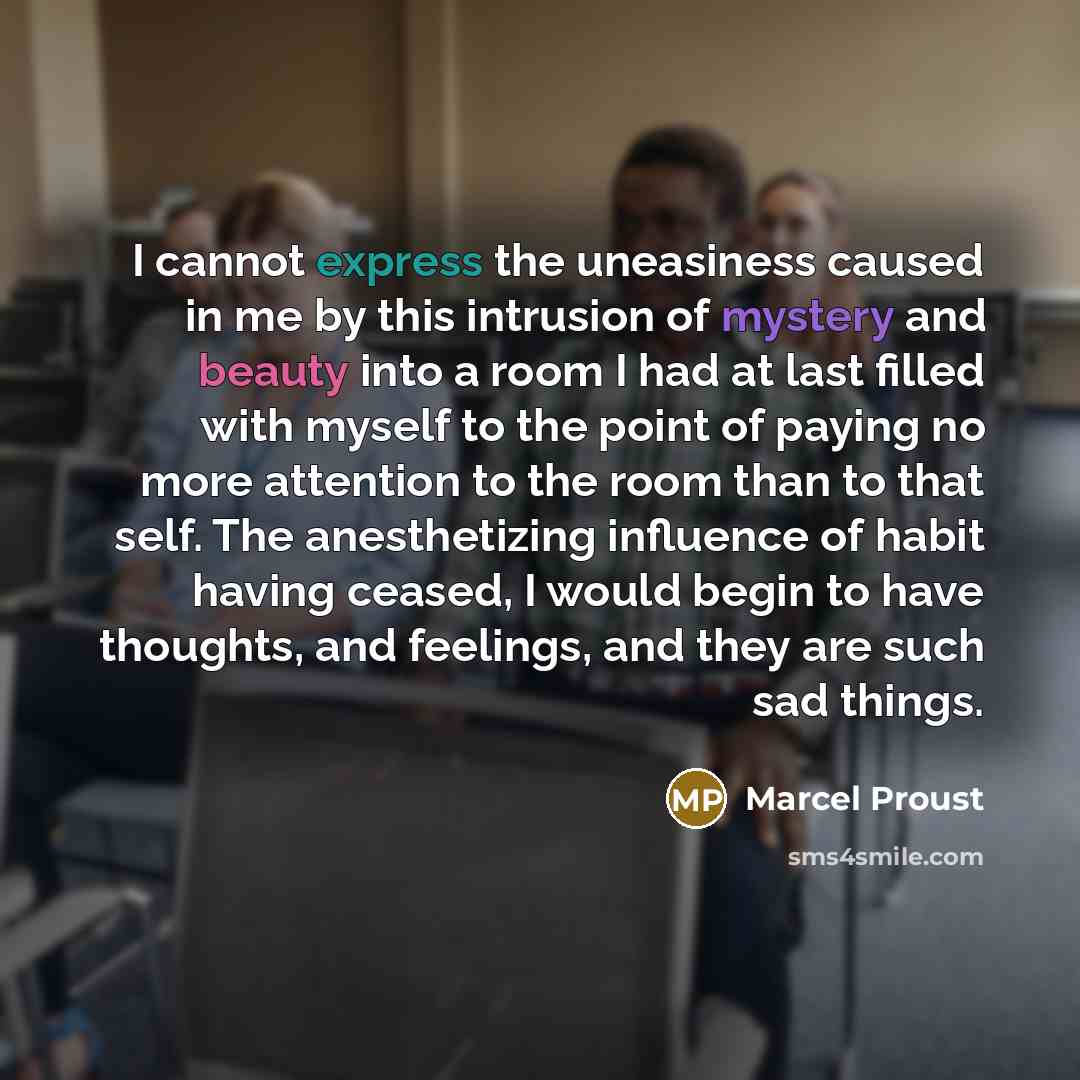 “I cannot express the uneasiness caused in me by this intrusion of mystery and beauty into a room I had at last filled with myself to the point of paying no more attention to the room than to that self. The anesthetizing influence of habit having ceased, I would begin to have thoughts, and…” quote by Marcel Proust