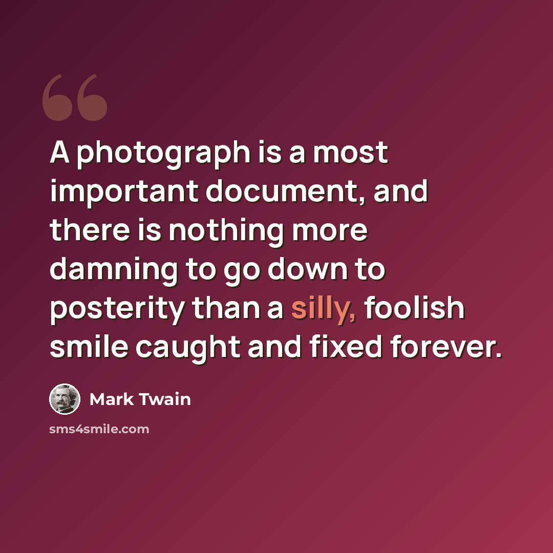 “A photograph is a most important document, and there is nothing more damning to go down to posterity than a silly, foolish smile caught and fixed forever.” quote by Mark Twain
