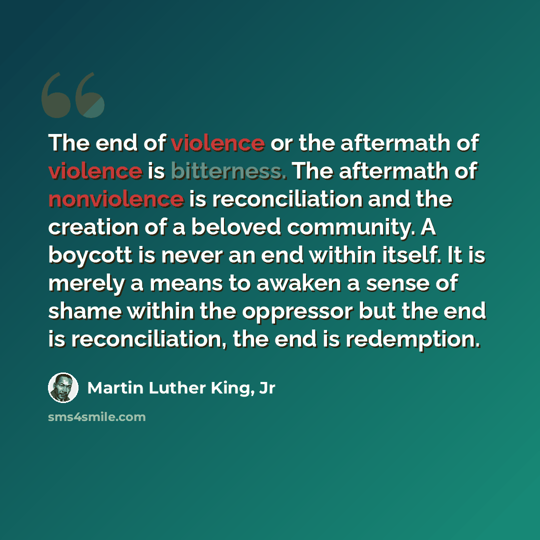“The end of violence or the aftermath of violence is bitterness. The aftermath of nonviolence is reconciliation and the creation of a beloved community. A boycott is never an end within itself. It is merely a means to awaken a sense of shame within the oppressor but the end is reconciliation, the…” quote by Martin Luther King, Jr