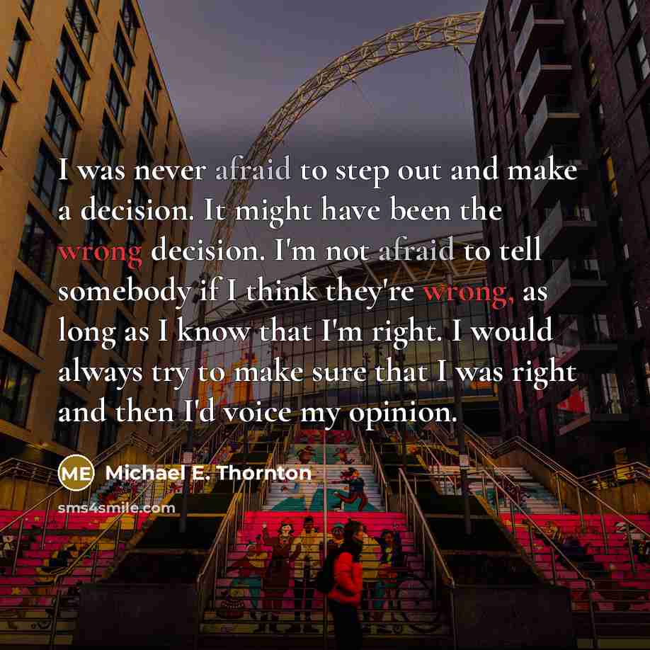 “I was never afraid to step out and make a decision. It might have been the wrong decision. I'm not afraid to tell somebody if I think they're wrong, as long as I know that I'm right. I would always try to make sure that I was right and then I'd voice my opinion.” quote by Michael E. Thornton