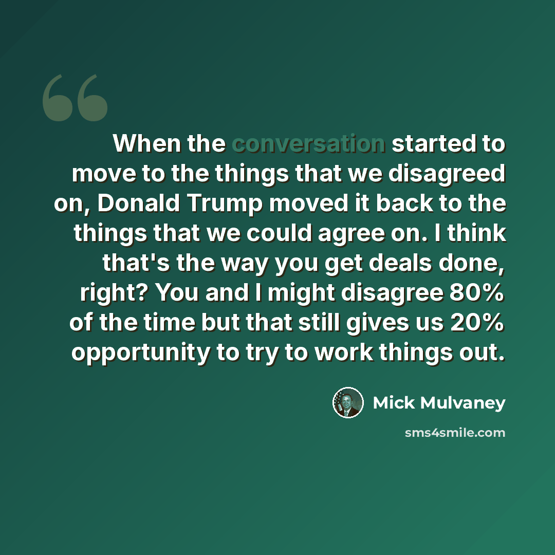 “When the conversation started to move to the things that we disagreed on, Donald Trump moved it back to the things that we could agree on. I think that's the way you get deals done, right? You and I might disagree 80% of the time but that still gives us 20% opportunity to try to work things out.” quote by Mick Mulvaney