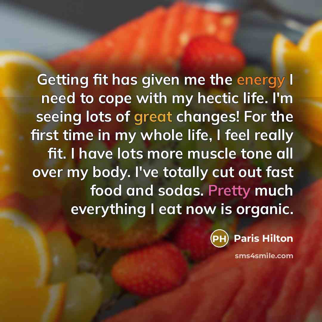 “Getting fit has given me the energy I need to cope with my hectic life. I'm seeing lots of great changes! For the first time in my whole life, I feel really fit. I have lots more muscle tone all over my body. I've totally cut out fast food and sodas. Pretty much everything I eat now is organic.” quote by Paris Hilton