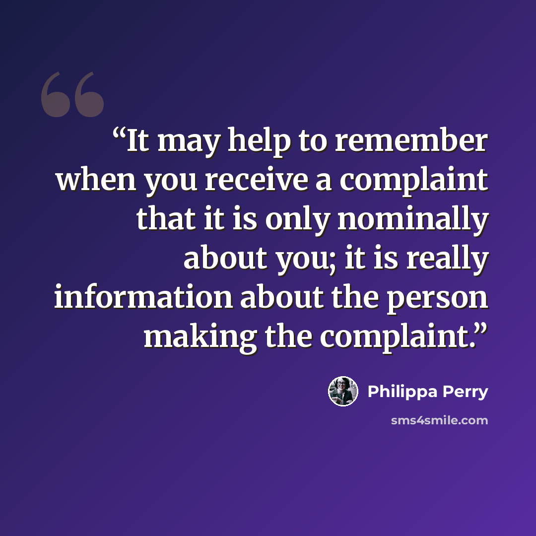 “It may help to remember when you receive a complaint that it is only nominally about you; it is really information about the person making the complaint.” quote by Philippa Perry