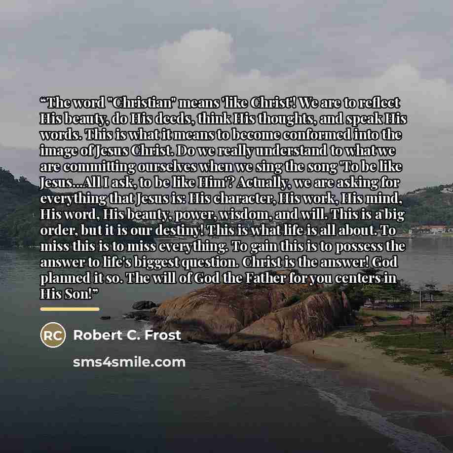 “The word "Christian" means 'like Christ'! We are to reflect His beauty, do His deeds, think His thoughts, and speak His words. This is what it means to become conformed into the image of Jesus Christ. Do we really understand to what we are committing ourselves when we sing the song 'To be like…” quote by Robert C. Frost