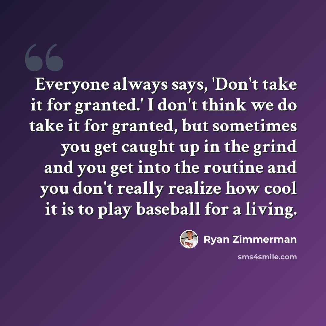 “Everyone always says, 'Don't take it for granted.' I don't think we do take it for granted, but sometimes you get caught up in the grind and you get into the routine and you don't really realize how cool it is to play baseball for a living.” quote by Ryan Zimmerman