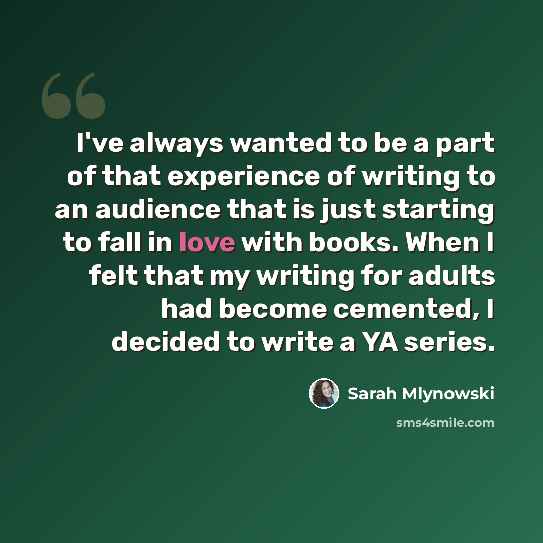 “I've always wanted to be a part of that experience of writing to an audience that is just starting to fall in love with books. When I felt that my writing for adults had become cemented, I decided to write a YA series.” quote by Sarah Mlynowski