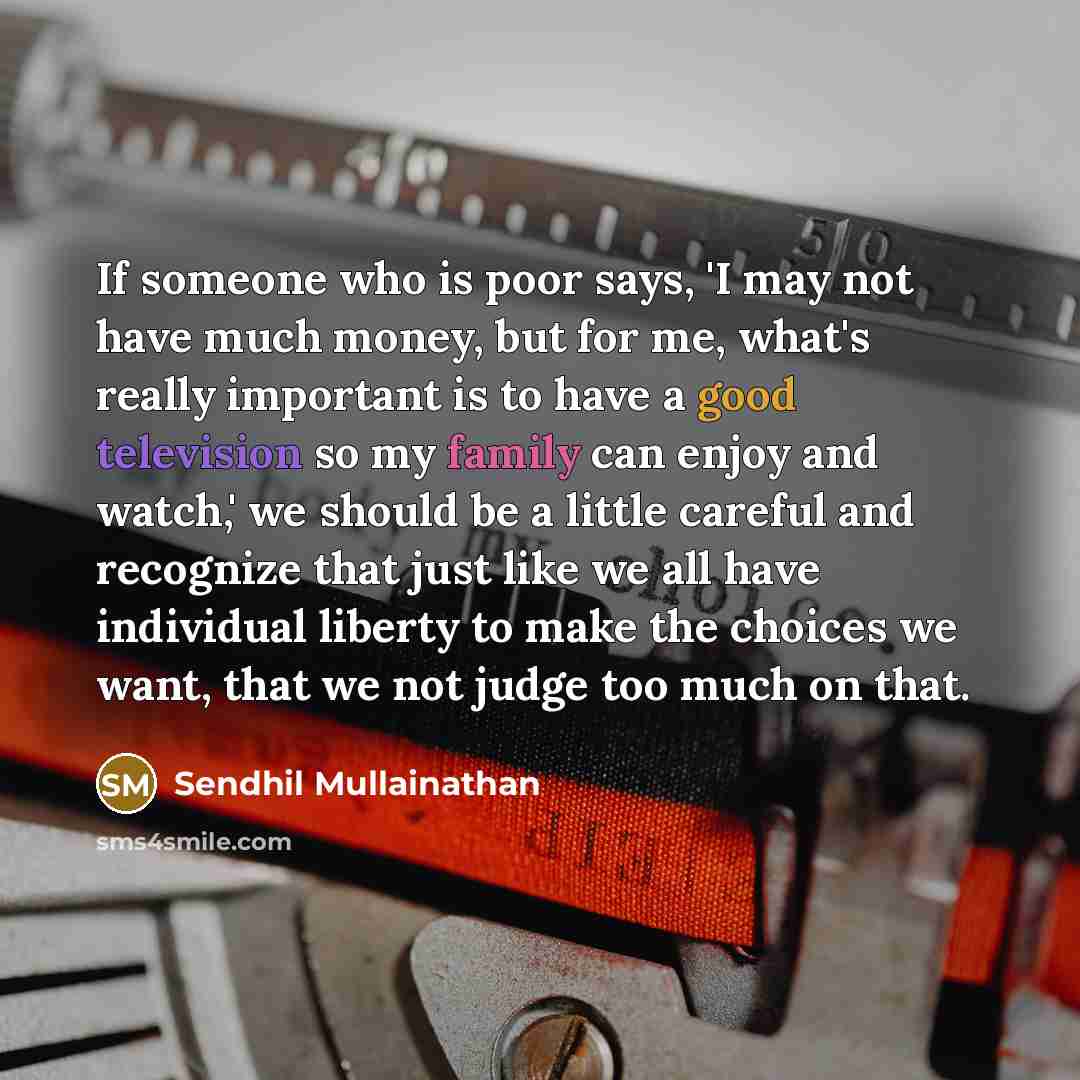 “If someone who is poor says, 'I may not have much money, but for me, what's really important is to have a good television so my family can enjoy and watch,' we should be a little careful and recognize that just like we all have individual liberty to make the choices we want, that we not judge too…” quote by Sendhil Mullainathan