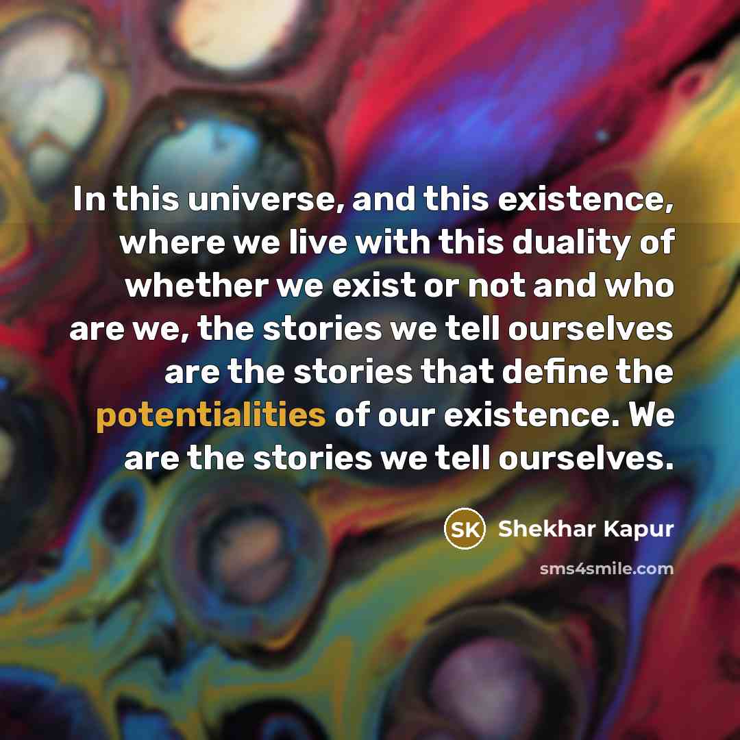 “In this universe, and this existence, where we live with this duality of whether we exist or not and who are we, the stories we tell ourselves are the stories that define the potentialities of our existence. We are the stories we tell ourselves.” quote by Shekhar Kapur