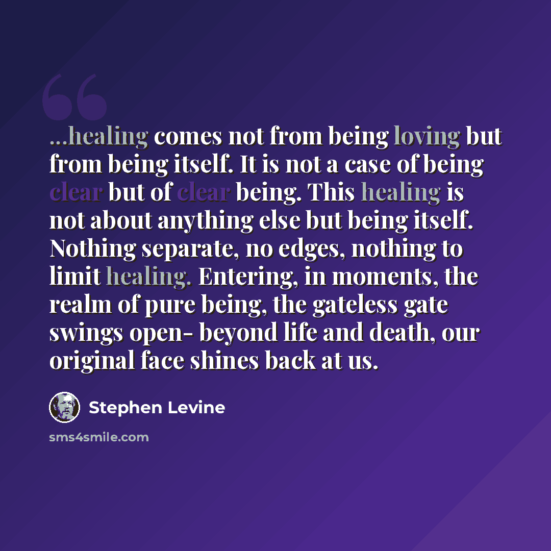 “...healing comes not from being loving but from being itself. It is not a case of being clear but of clear being. This healing is not about anything else but being itself. Nothing separate, no edges, nothing to limit healing. Entering, in moments, the realm of pure being, the gateless gate swings…” quote by Stephen Levine