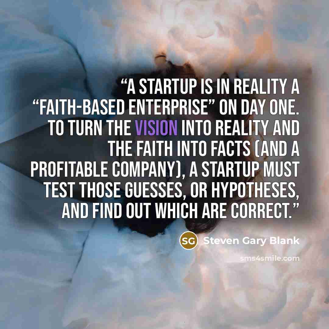 “A startup is in reality a “faith-based enterprise” on day one. To turn the vision into reality and the faith into facts (and a profitable company), a startup must test those guesses, or hypotheses, and find out which are correct.” quote by Steven Gary Blank
