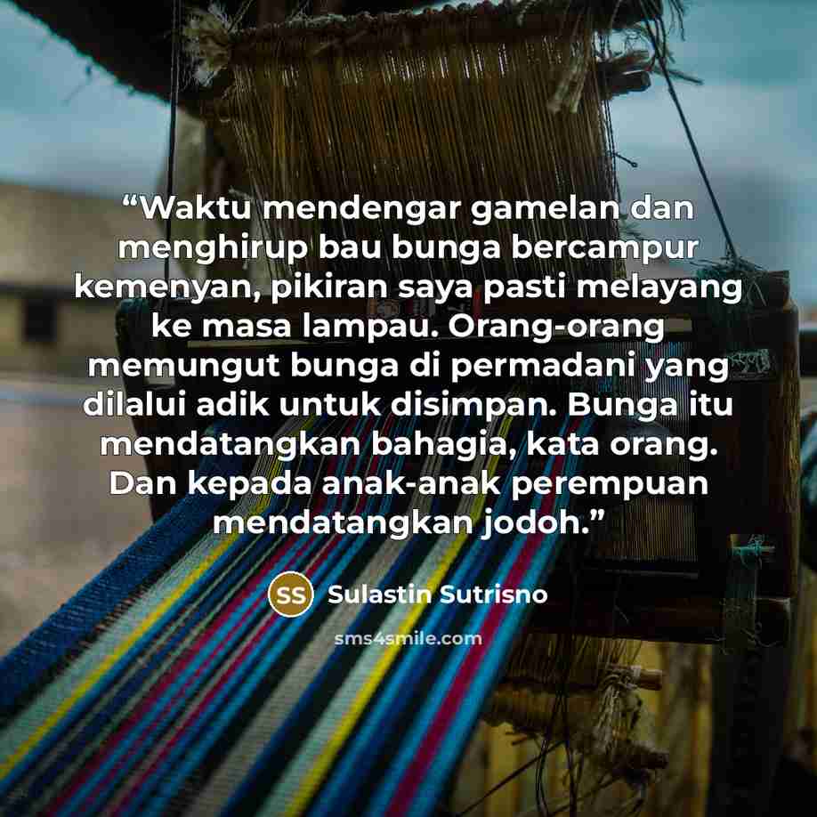 “Waktu mendengar gamelan dan menghirup bau bunga bercampur kemenyan, pikiran saya pasti melayang ke masa lampau. Orang-orang memungut bunga di permadani yang dilalui adik untuk disimpan. Bunga itu mendatangkan bahagia, kata orang. Dan kepada anak-anak perempuan mendatangkan jodoh.” quote by Sulastin Sutrisno