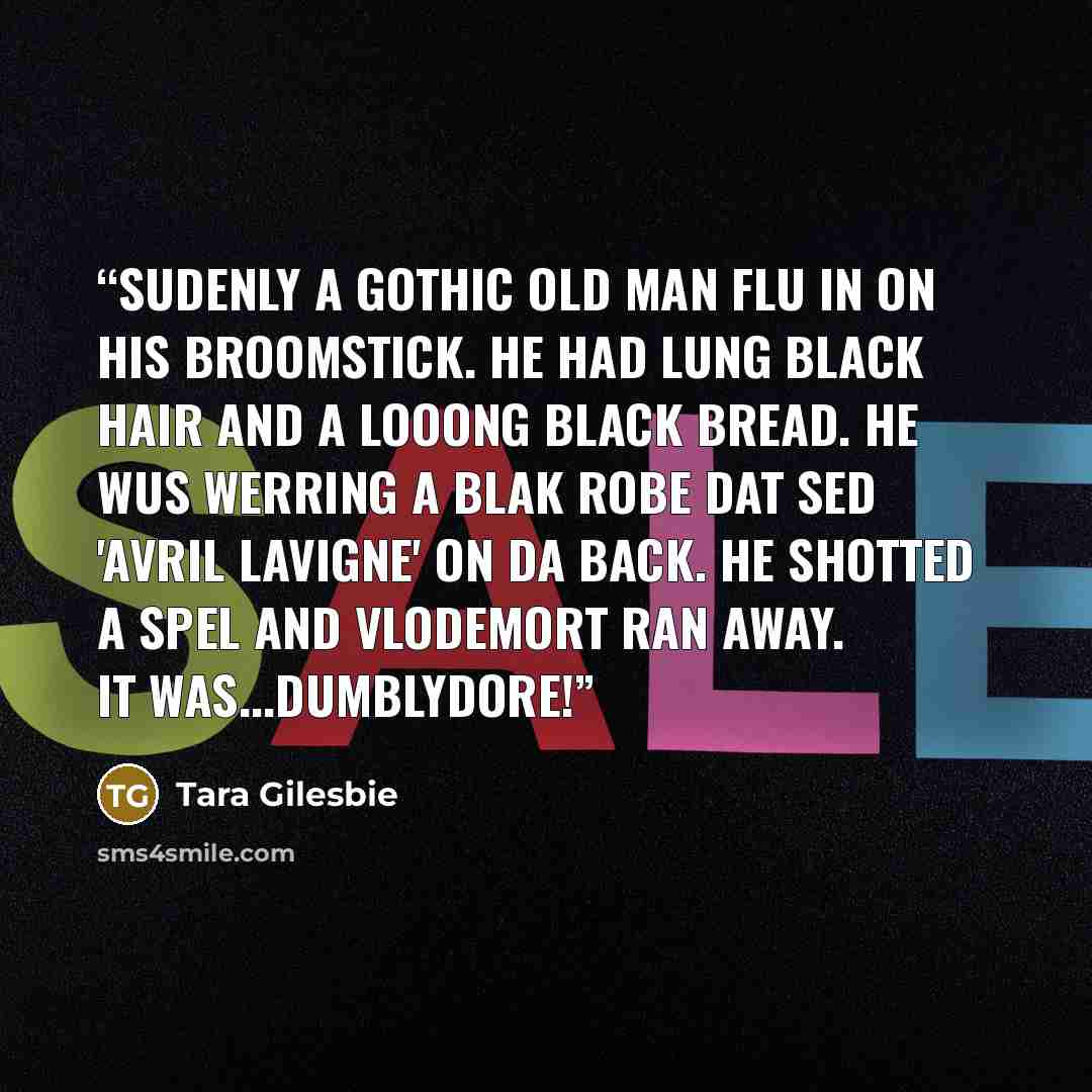 “Sudenly a gothic old man flu in on his broomstick. He had lung black hair and a looong black bread. He wus werring a blak robe dat sed 'avril lavigne' on da back. He shotted a spel and Vlodemort ran away. It was...DUMBLYDORE!” quote by Tara Gilesbie