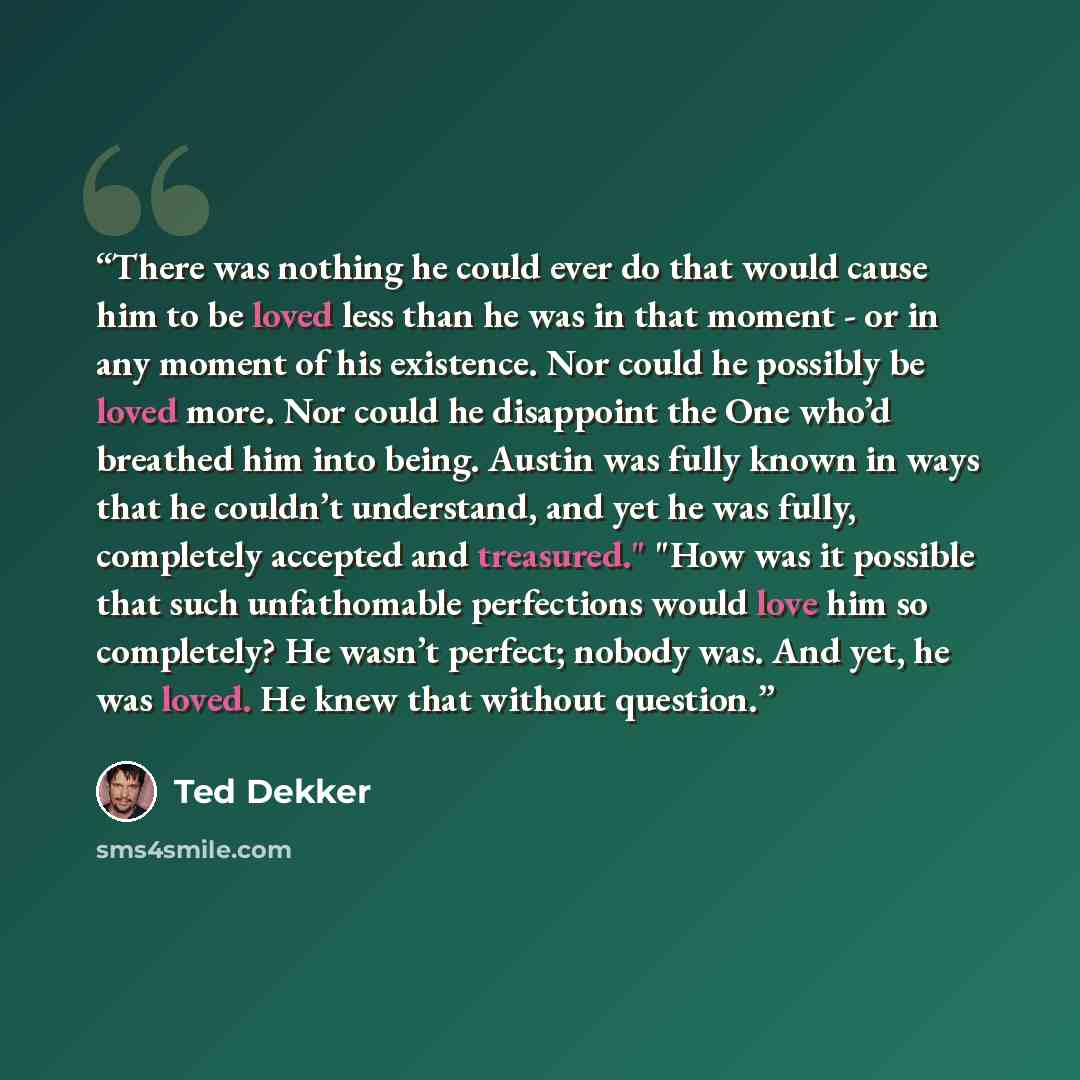 “There was nothing he could ever do that would cause him to be loved less than he was in that moment - or in any moment of his existence. Nor could he possibly be loved more. Nor could he disappoint the One who’d breathed him into being. Austin was fully known in ways that he couldn’t understand…” quote by Ted Dekker