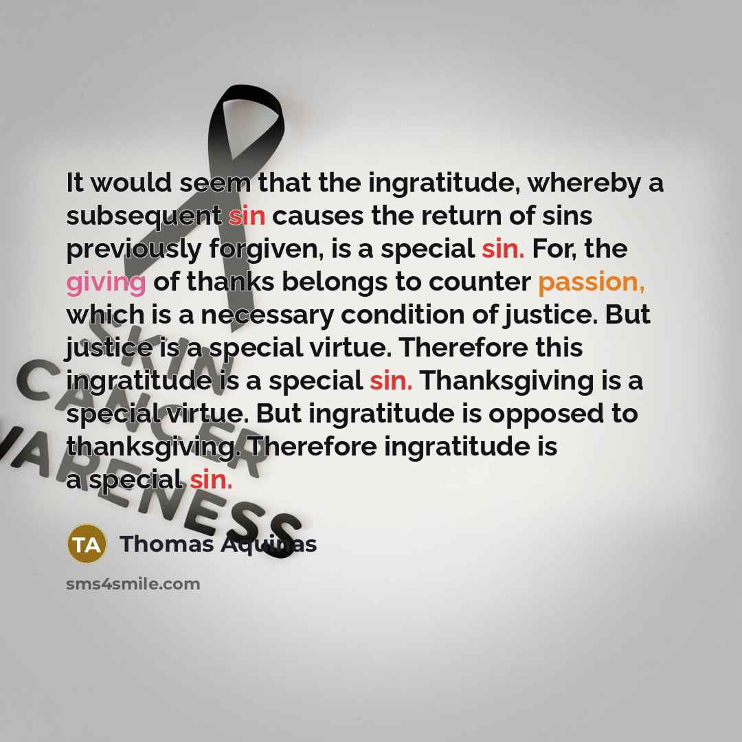 “It would seem that the ingratitude, whereby a subsequent sin causes the return of sins previously forgiven, is a special sin. For, the giving of thanks belongs to counter passion, which is a necessary condition of justice. But justice is a special virtue. Therefore this ingratitude is a special…” quote by Thomas Aquinas