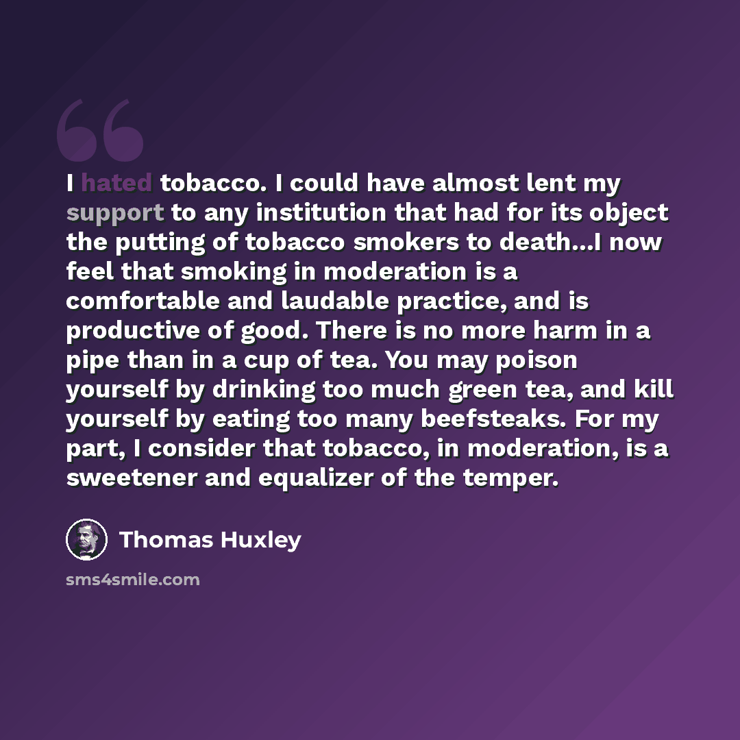 “I hated tobacco. I could have almost lent my support to any institution that had for its object the putting of tobacco smokers to death...I now feel that smoking in moderation is a comfortable and laudable practice, and is productive of good. There is no more harm in a pipe than in a cup of tea…” quote by Thomas Huxley