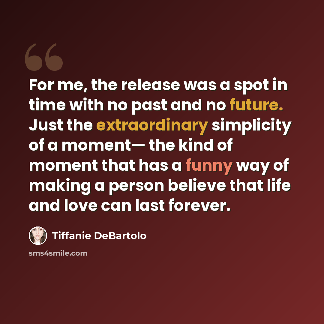 “For me, the release was a spot in time with no past and no future. Just the extraordinary simplicity of a moment— the kind of moment that has a funny way of making a person believe that life and love can last forever.” quote by Tiffanie DeBartolo
