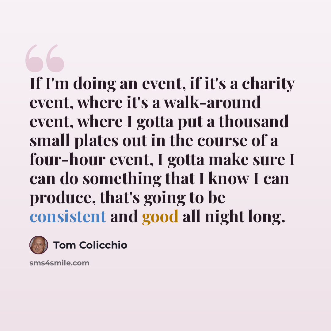 “If I'm doing an event, if it's a charity event, where it's a walk-around event, where I gotta put a thousand small plates out in the course of a four-hour event, I gotta make sure I can do something that I know I can produce, that's going to be consistent and good all night long.” quote by Tom Colicchio