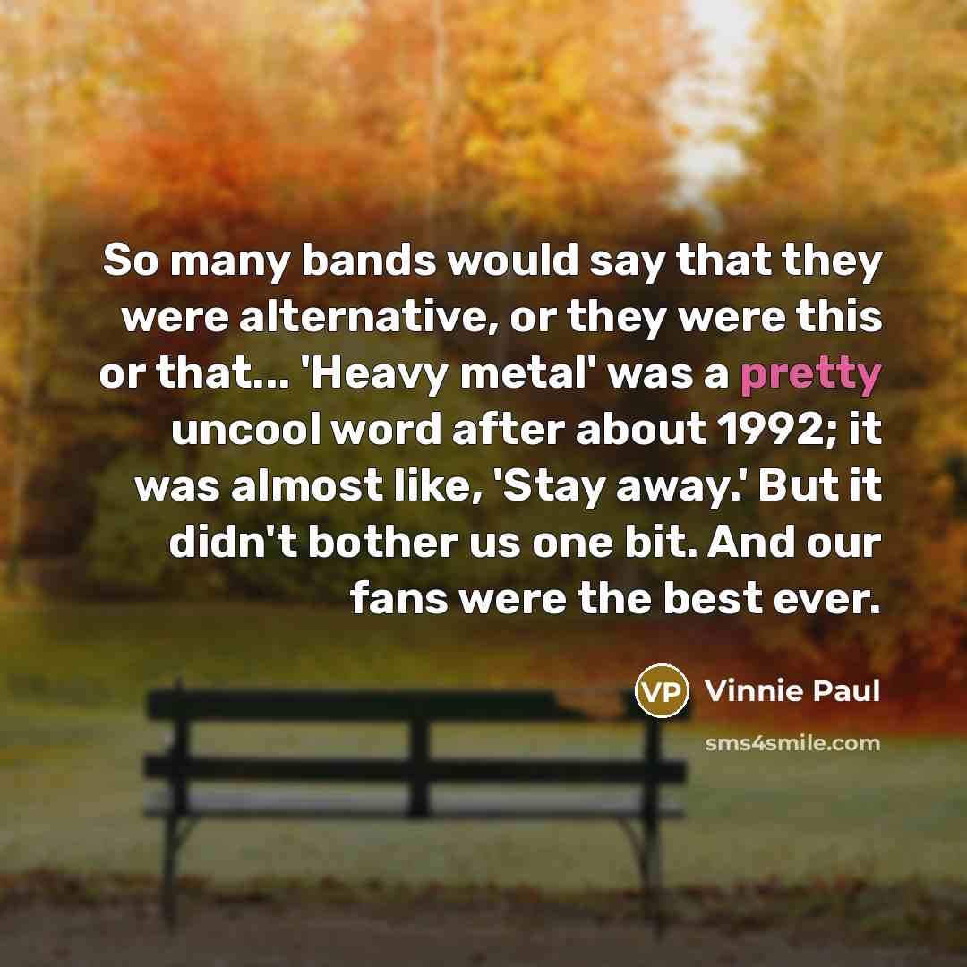 “So many bands would say that they were alternative, or they were this or that... 'Heavy metal' was a pretty uncool word after about 1992; it was almost like, 'Stay away.' But it didn't bother us one bit. And our fans were the best ever.” quote by Vinnie Paul