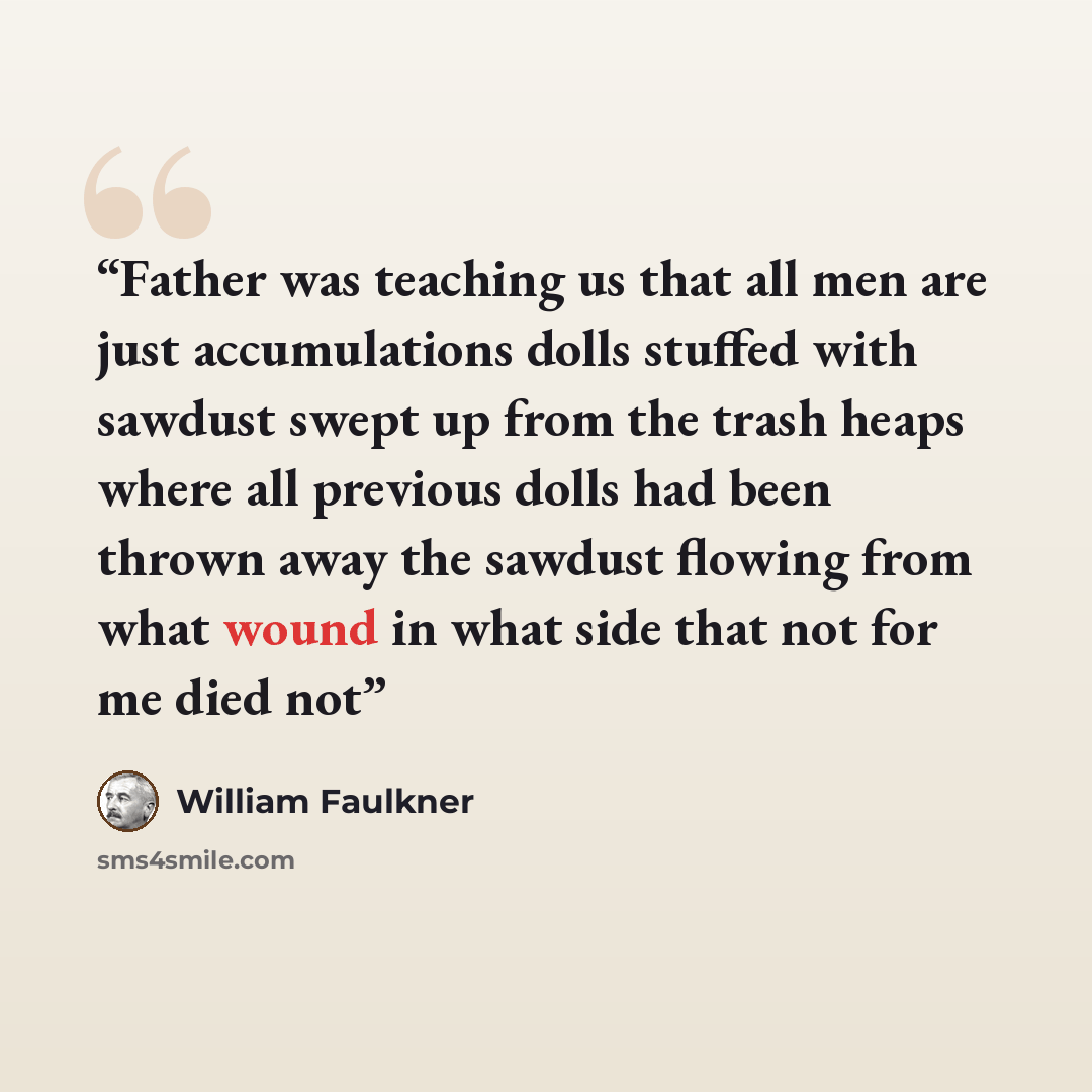 “Father was teaching us that all men are just accumulations dolls stuffed with sawdust swept up from the trash heaps where all previous dolls had been thrown away the sawdust flowing from what wound in what side that not for me died not” quote by William Faulkner