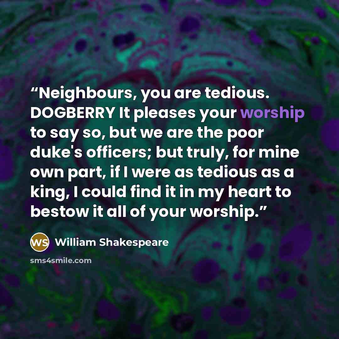 “Neighbours, you are tedious. DOGBERRY It pleases your worship to say so, but we are the poor duke's officers; but truly, for mine own part, if I were as tedious as a king, I could find it in my heart to bestow it all of your worship.” quote by William Shakespeare