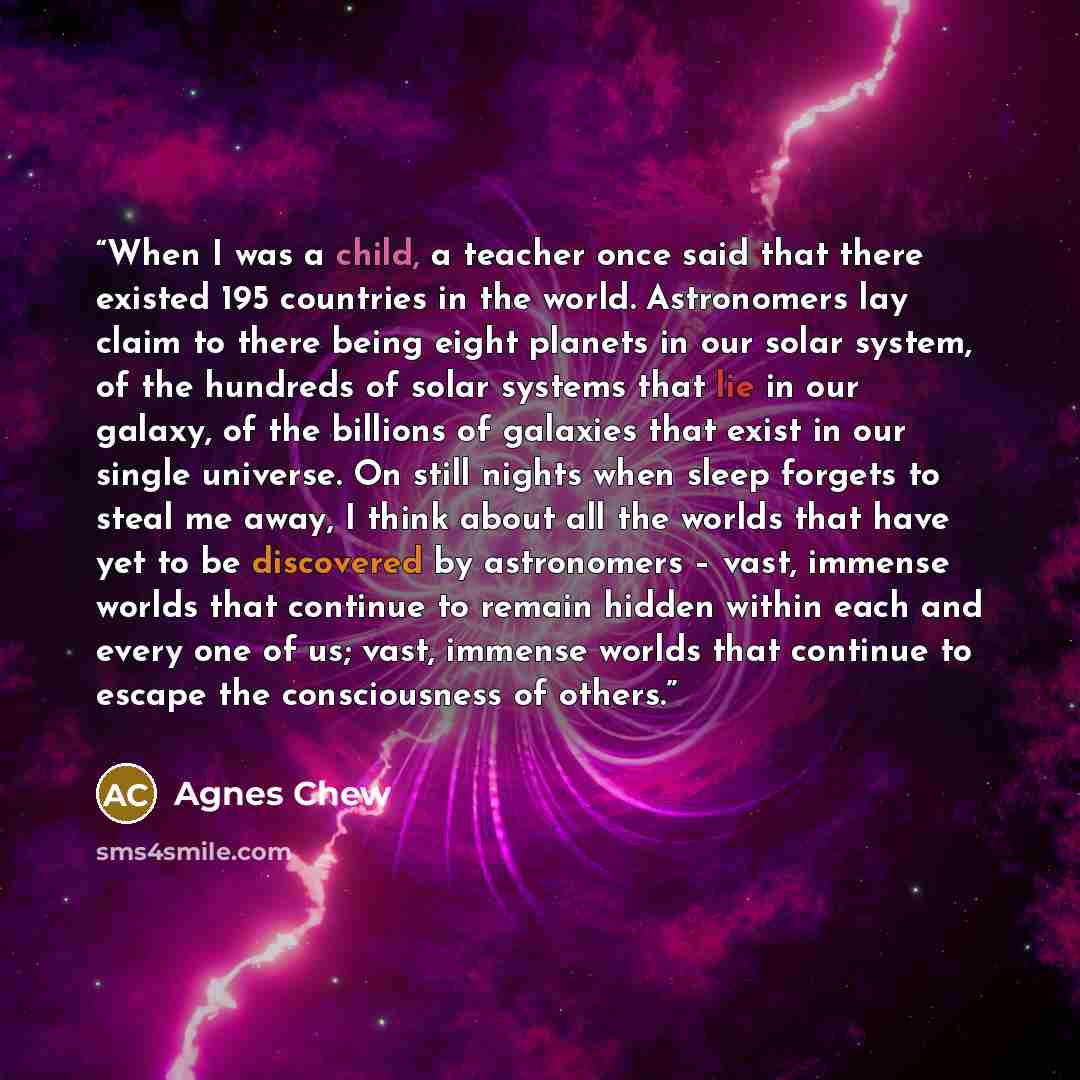 “When I was a child, a teacher once said that there existed 195 countries in the world. Astronomers lay claim to there being eight planets in our solar system, of the hundreds of solar systems that lie in our galaxy, of the billions of galaxies that exist in our single universe. On still nights…” quote by Agnes Chew