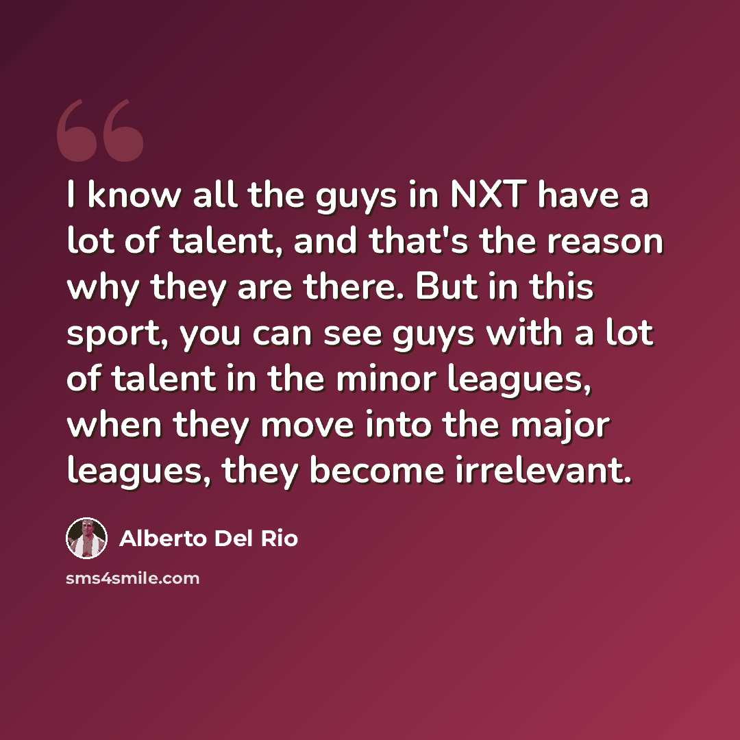 “I know all the guys in NXT have a lot of talent, and that's the reason why they are there. But in this sport, you can see guys with a lot of talent in the minor leagues, when they move into the major leagues, they become irrelevant.” quote by Alberto Del Rio