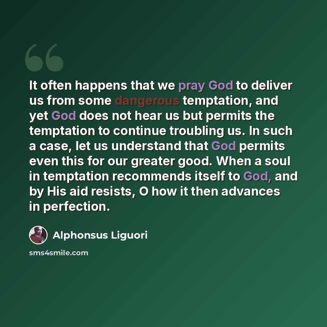 “It often happens that we pray God to deliver us from some dangerous temptation, and yet God does not hear us but permits the temptation to continue troubling us. In such a case, let us understand that God permits even this for our greater good. When a soul in temptation recommends itself to God…” quote by Alphonsus Liguori