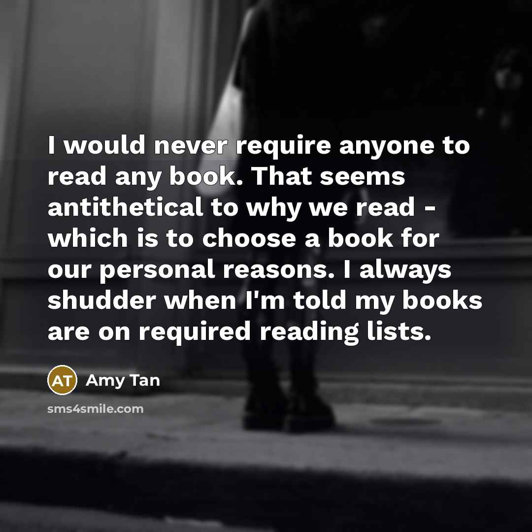 “I would never require anyone to read any book. That seems antithetical to why we read - which is to choose a book for our personal reasons. I always shudder when I'm told my books are on required reading lists.” quote by Amy Tan
