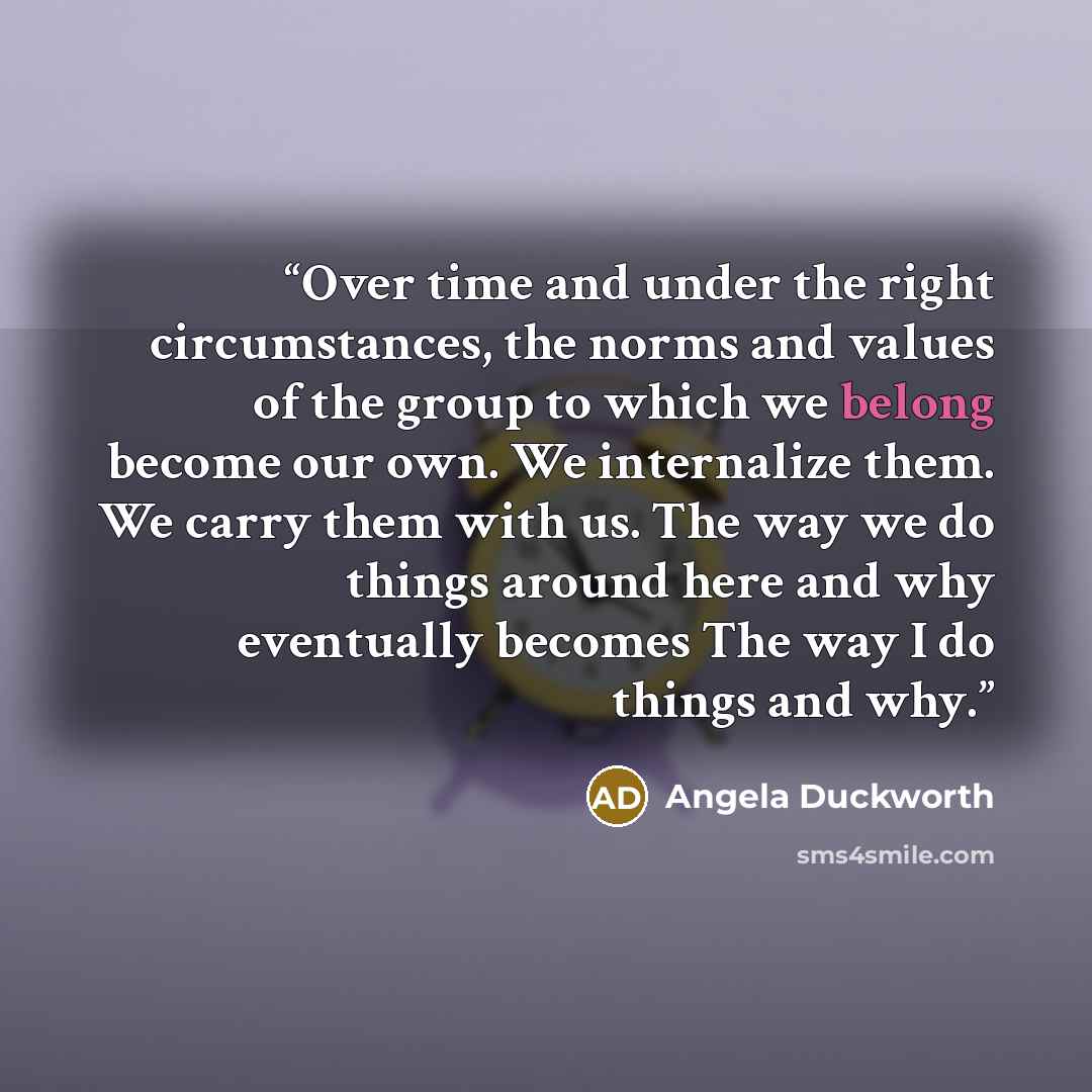 “Over time and under the right circumstances, the norms and values of the group to which we belong become our own. We internalize them. We carry them with us. The way we do things around here and why eventually becomes The way I do things and why.” quote by Angela Duckworth