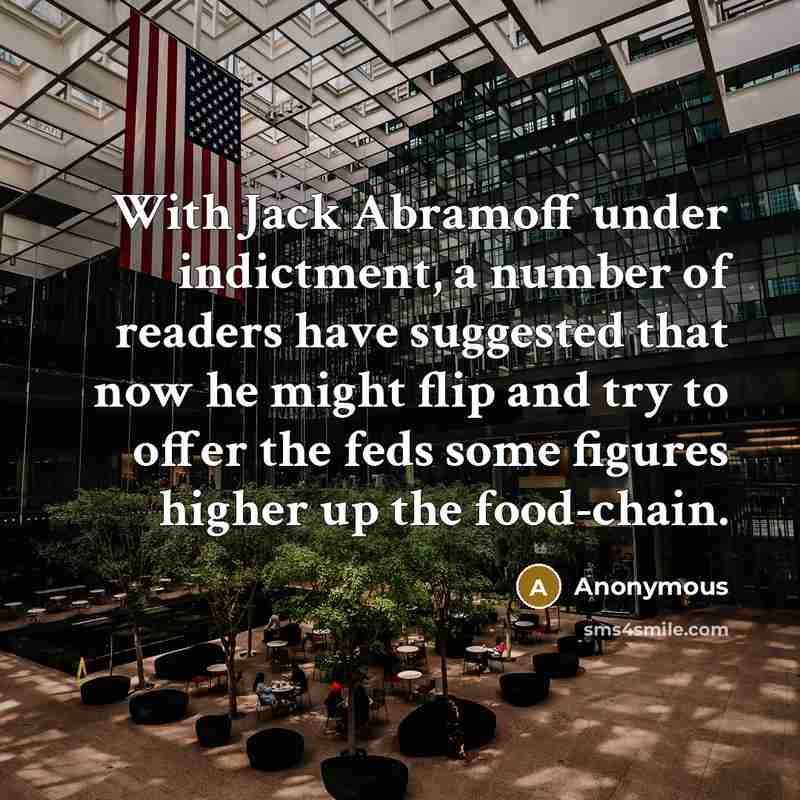 “With Jack Abramoff under indictment, a number of readers have suggested that now he might flip and try to offer the feds some figures higher up the food-chain.” quote by Anonymous