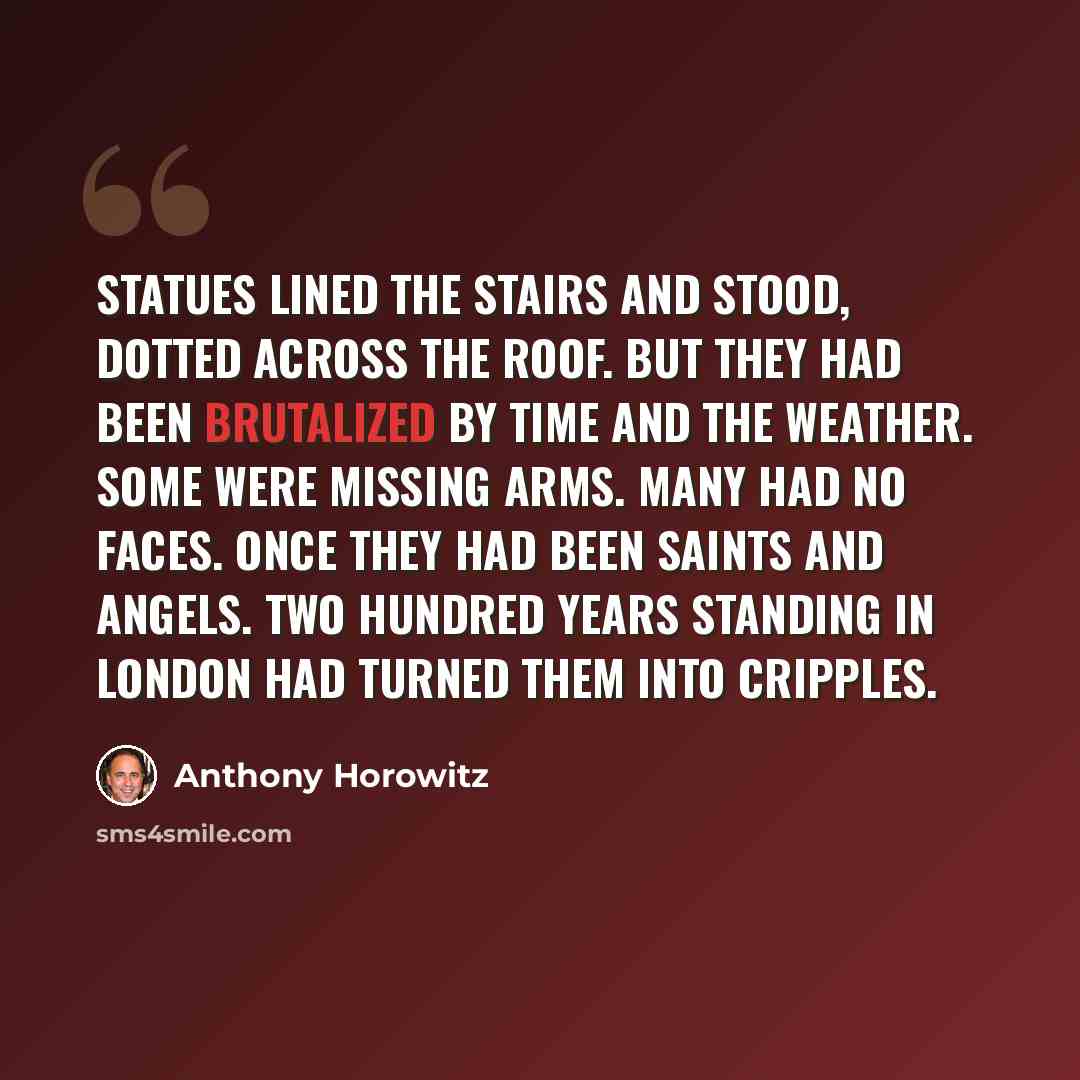 “Statues lined the stairs and stood, dotted across the roof. But they had been brutalized by time and the weather. Some were missing arms. Many had no faces. Once they had been saints and angels. Two hundred years standing in London had turned them into cripples.” quote by Anthony Horowitz