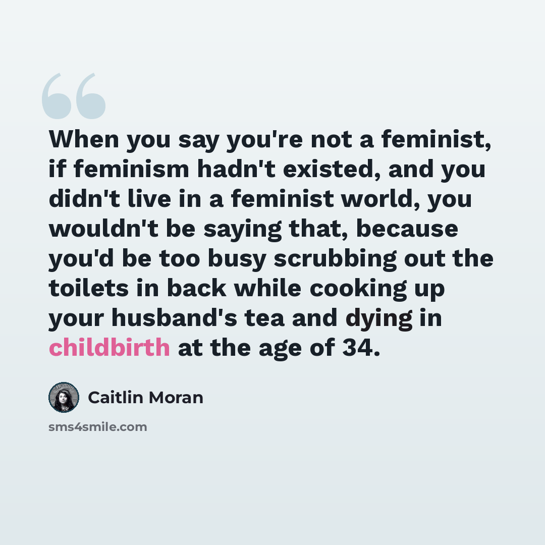 “When you say you're not a feminist, if feminism hadn't existed, and you didn't live in a feminist world, you wouldn't be saying that, because you'd be too busy scrubbing out the toilets in back while cooking up your husband's tea and dying in childbirth at the age of 34.” quote by Caitlin Moran