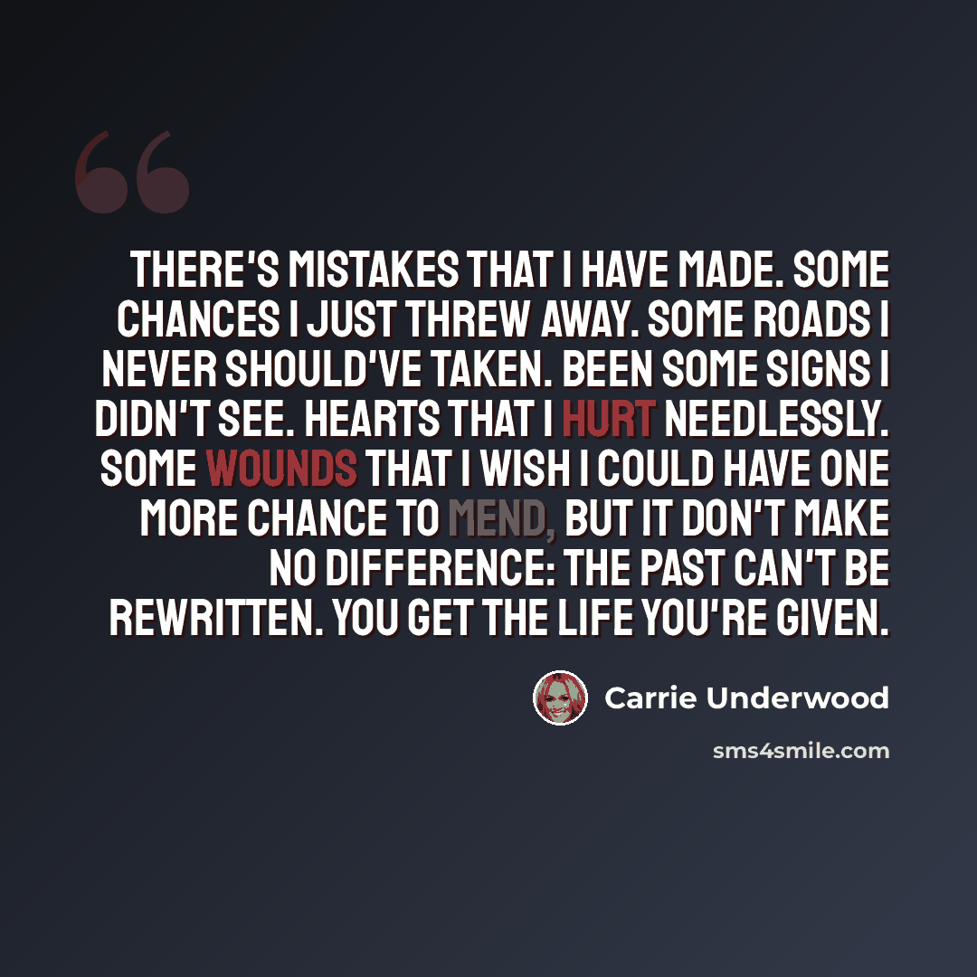 “There's mistakes that I have made. Some chances I just threw away. Some roads I never should've taken. Been some signs I didn't see. Hearts that I hurt needlessly. Some wounds that I wish I could have one more chance to mend, but it don't make no difference: The past can't be rewritten. You get…” quote by Carrie Underwood
