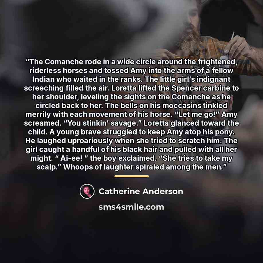 “The Comanche rode in a wide circle around the frightened, riderless horses and tossed Amy into the arms of a fellow Indian who waited in the ranks. The little girl’s indignant screeching filled the air. Loretta lifted the Spencer carbine to her shoulder, leveling the sights on the Comanche as he…” quote by Catherine Anderson