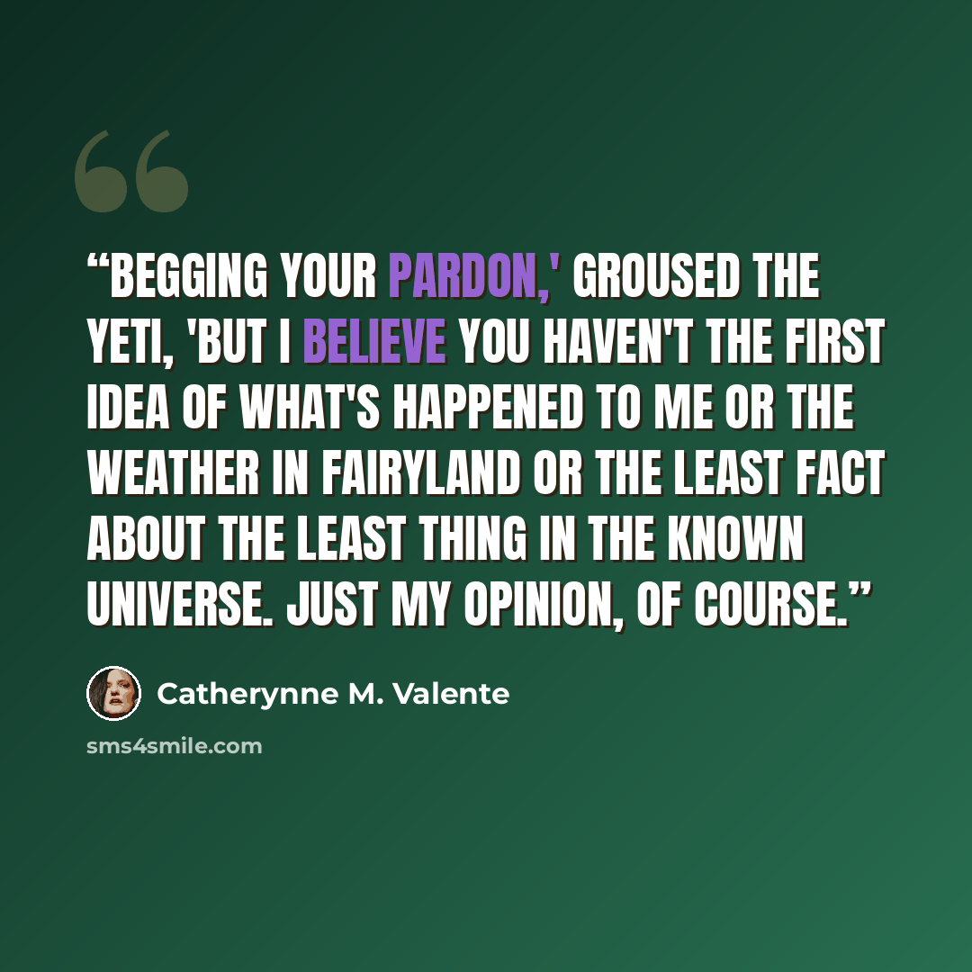 “Begging your pardon,' groused the Yeti, 'but I believe you haven't the first idea of what's happened to me or the weather in Fairyland or the least fact about the least thing in the known universe. Just my opinion, of course.” quote by Catherynne M. Valente
