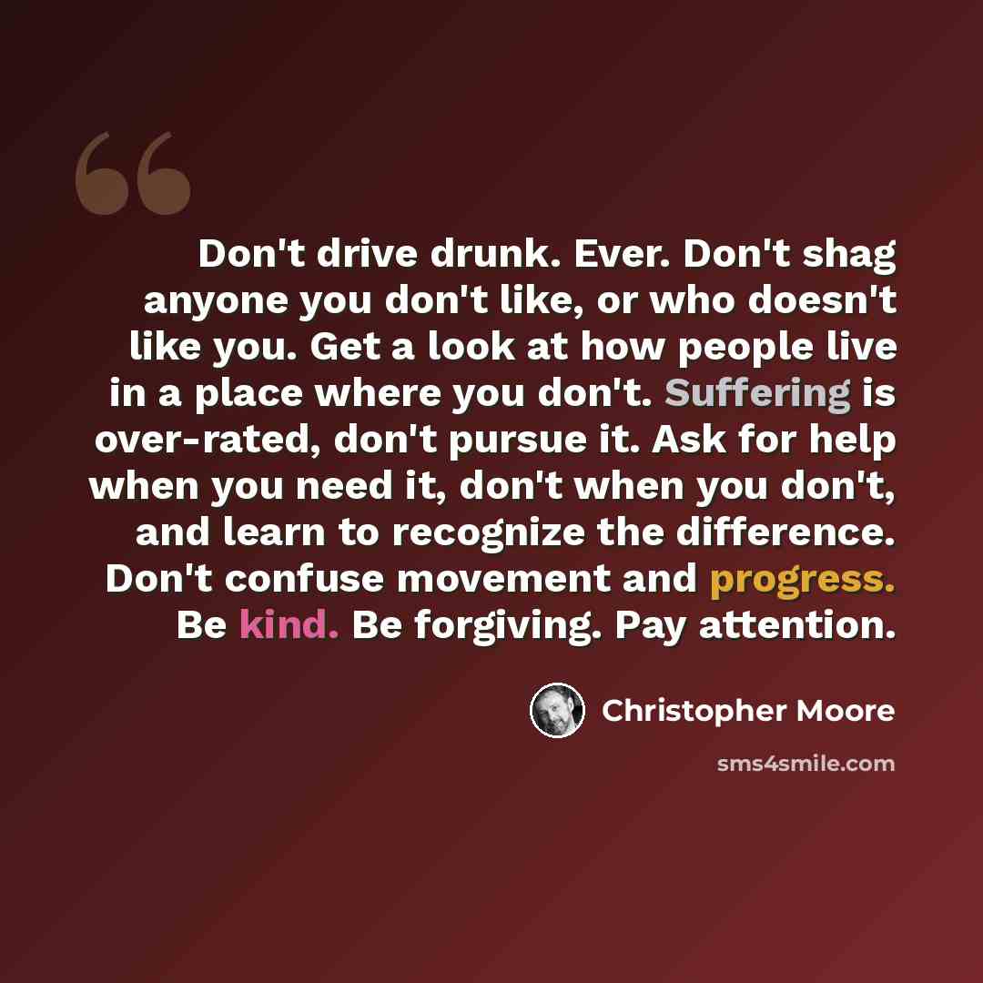 “Don't drive drunk. Ever. Don't shag anyone you don't like, or who doesn't like you. Get a look at how people live in a place where you don't. Suffering is over-rated, don't pursue it. Ask for help when you need it, don't when you don't, and learn to recognize the difference. Don't confuse movement…” quote by Christopher Moore