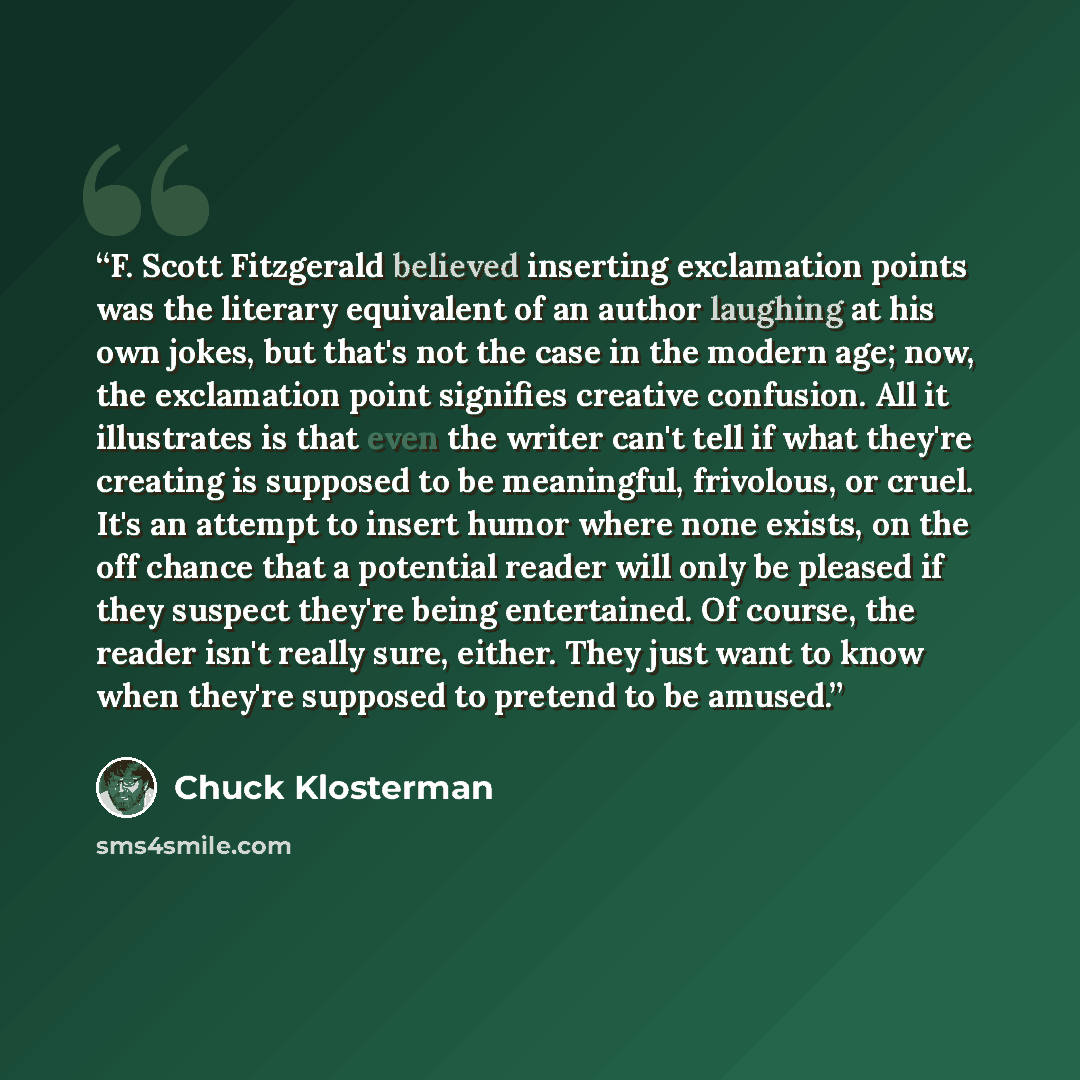 “F. Scott Fitzgerald believed inserting exclamation points was the literary equivalent of an author laughing at his own jokes, but that's not the case in the modern age; now, the exclamation point signifies creative confusion. All it illustrates is that even the writer can't tell if what they're…” quote by Chuck Klosterman